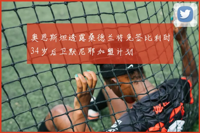 奥恩斯坦透露桑德兰将免签比利时34岁后卫默尼耶加盟计划