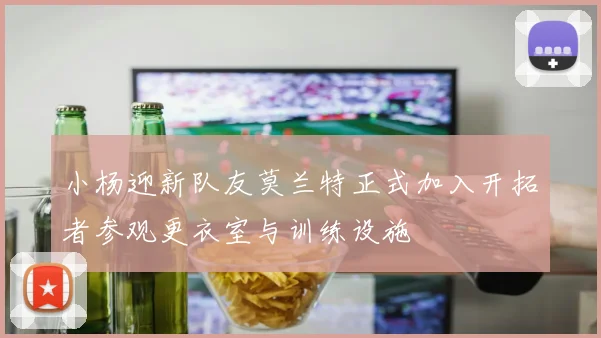 小杨迎新队友莫兰特正式加入开拓者参观更衣室与训练设施