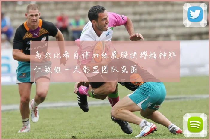 乌尔比希自律加练展现拼搏精神拜仁放假一天彰显团队氛围