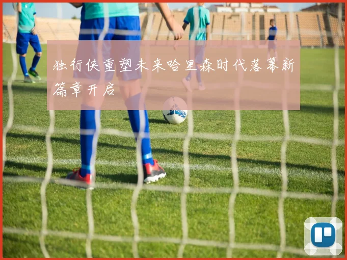 独行侠重塑未来哈里森时代落幕新篇章开启