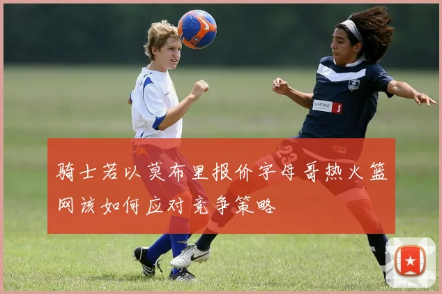 骑士若以莫布里报价字母哥热火篮网该如何应对竞争策略