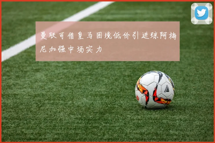 曼联可借皇马困境低价引进琼阿梅尼加强中场实力