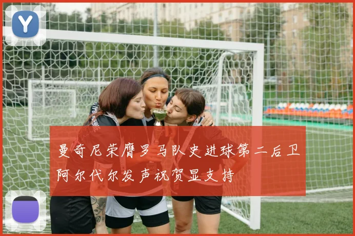 曼奇尼荣膺罗马队史进球第二后卫阿尔代尔发声祝贺显支持