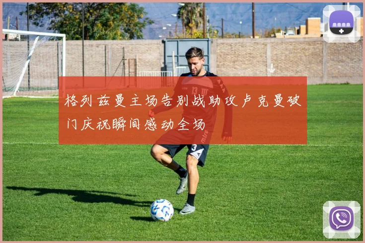 格列兹曼主场告别战助攻卢克曼破门庆祝瞬间感动全场