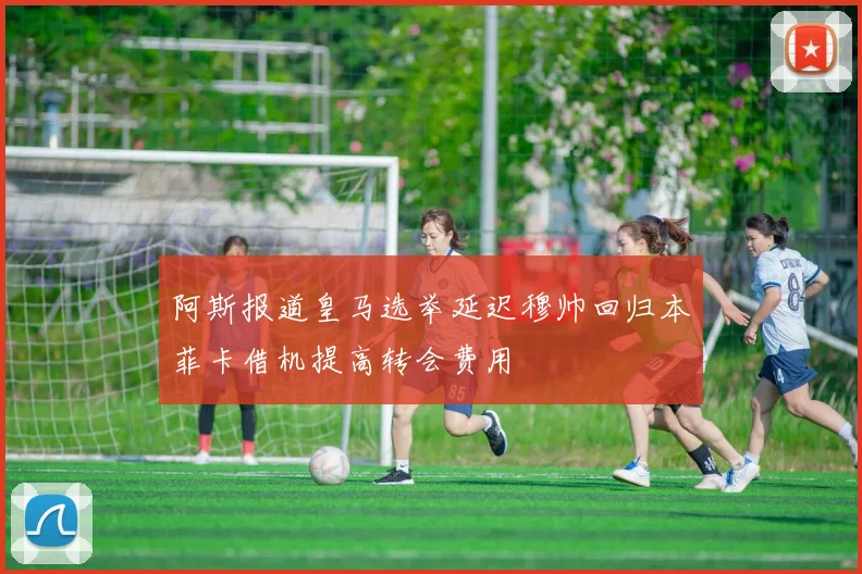 阿斯报道皇马选举延迟穆帅回归本菲卡借机提高转会费用