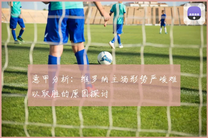意甲分析：维罗纳主场形势严峻难以取胜的原因探讨