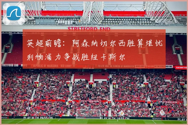 英超前瞻：阿森纳切尔西胜算堪忧利物浦力争战胜纽卡斯尔