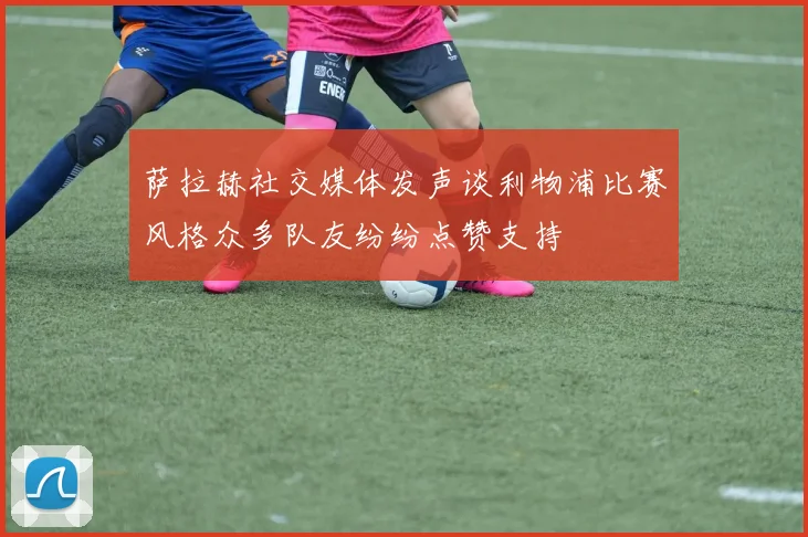 萨拉赫社交媒体发声谈利物浦比赛风格众多队友纷纷点赞支持