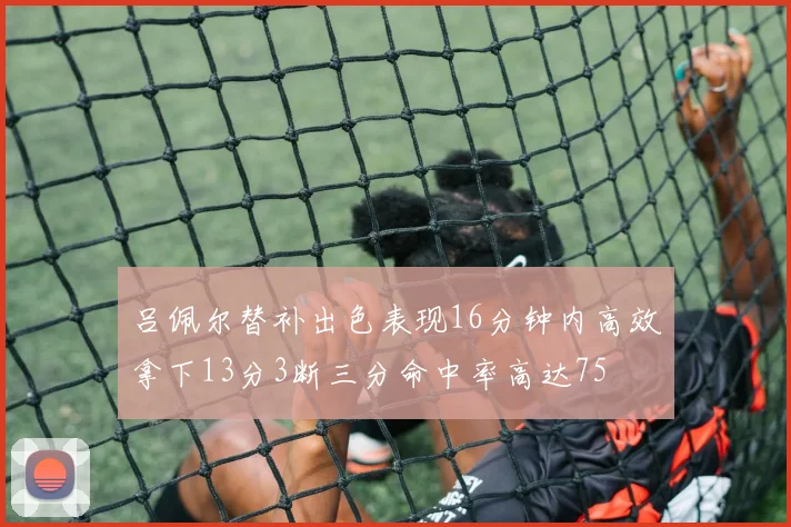 吕佩尔替补出色表现16分钟内高效拿下13分3断三分命中率高达75