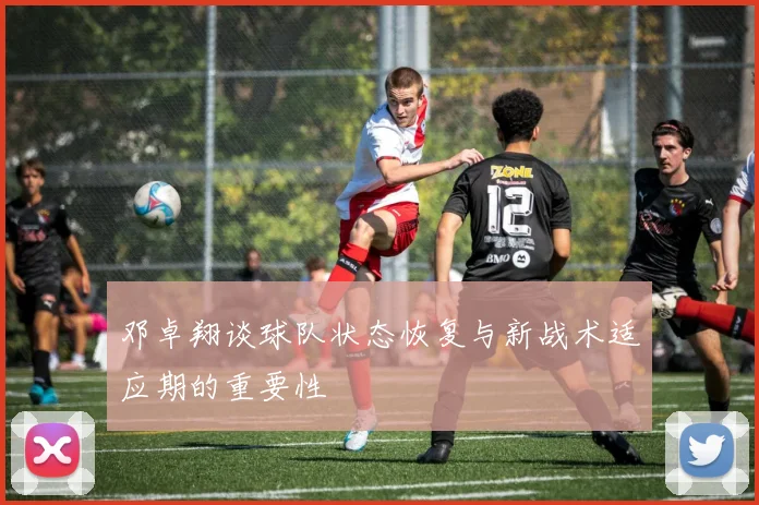 邓卓翔谈球队状态恢复与新战术适应期的重要性